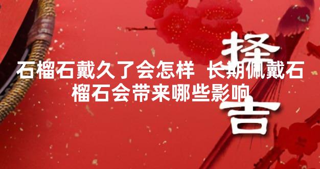 石榴石戴久了会怎样  长期佩戴石榴石会带来哪些影响